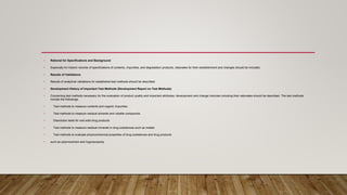 • Rational for Specifications and Background
• Especially for historic records of specifications of contents, impurities, and degradation products, rationales for their establishment and changes should be included.
• Results of Validations
• Results of analytical validations for established test methods should be described.
• Development History of Important Test Methods (Development Report on Test Methods)
• Concerning test methods necessary for the evaluation of product quality and important attributes, development and change histories including their rationales should be described. The test methods
include the followings.
• Test methods to measure contents and organic impurities
• Test methods to measure residual solvents and volatile compounds
• Dissolution tests for oral solid drug products
• Test methods to measure residual minerals in drug substances such as metals
• Test methods to evaluate physicochemical properties of drug substances and drug products
• such as polymorphism and hygroscopicity
 