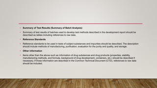 • Summary of Test Results (Summary of Batch Analysis)
• Summary of test results of batches used to develop test methods described in the development report should be
described as tables including references to raw data.
• Reference Standards
• Reference standards to be used in tests of subject substances and impurities should be described. The description
should include methods of manufacturing, purification, evaluation for the purity and quality, and storage.
• Other information
• Items other than the above such as information of drug substances and drug products (properties, stability,
manufacturing methods, and formula, background of drug development, containers, etc.) should be described if
necessary. If those information are described in the Common Technical Document (CTD), references to raw data
should be included.
 