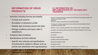 INFORMATION OF DRUG
PRODUCTS
• Summary including formula and stability
• Formula and contents
• Elucidation of dissolution profile
• Stability data (including severe test data)
• Storage conditions and expiry date (if
established)
• Analytical data of batches
• Specifications and test methods
• Specific test methods and specifications
(including items related to efficacy such as
particle size distribution and hygroscopicity)
• Change history of specifications and test
methods and its rationale
4.3 INFORMATION ON
IMPLEMENTATION OF TECHNOLOGY
TRANSFER
• Persons in charge of planning, checking and settlement of technology transfer Test
methods (test method number
Objectives
Persons in charge of transferring and transferred parties
• Training plan (including explanation of test methods and demonstration) Plan of
comparative evaluation study
• Samples: Lot No. (including rationale for the number of lots), storage condition
• during test, and handling after the completion of the test (disposal or return to the
• transferred party, etc.)
• Test period
• Number of repeated tests
• Handling of data (Handling method)
• Retest and handling of outlier
• Acceptance criteria
• Storage of raw data (storage department, storage place, and duration, etc.)
• Judge (person in charge of judgment in the transferring party)
 