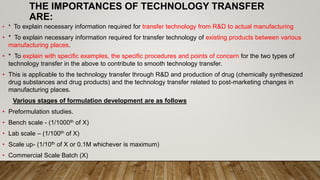 THE IMPORTANCES OF TECHNOLOGY TRANSFER
ARE:
• * To explain necessary information required for transfer technology from R&D to actual manufacturing
• * To explain necessary information required for transfer technology of existing products between various
manufacturing places.
• * To explain with specific examples, the specific procedures and points of concern for the two types of
technology transfer in the above to contribute to smooth technology transfer.
• This is applicable to the technology transfer through R&D and production of drug (chemically synthesized
drug substances and drug products) and the technology transfer related to post-marketing changes in
manufacturing places.
Various stages of formulation development are as follows
• Preformulation studies.
• Bench scale - (1/1000th of X)
• Lab scale – (1/100th of X)
• Scale up- (1/10th of X or 0.1M whichever is maximum)
• Commercial Scale Batch (X)
 