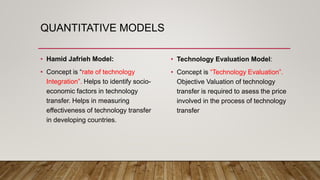 QUANTITATIVE MODELS
• Hamid Jafrieh Model:
• Concept is “rate of technology
Integration”. Helps to identify socio-
economic factors in technology
transfer. Helps in measuring
effectiveness of technology transfer
in developing countries.
• Technology Evaluation Model:
• Concept is “Technology Evaluation”.
Objective Valuation of technology
transfer is required to asess the price
involved in the process of technology
transfer
 
