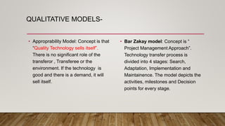 QUALITATIVE MODELS-
• Approprability Model: Concept is that
“Quality Technology sells itself”.
There is no significant role of the
transferor , Transferee or the
environment. If the technology is
good and there is a demand, it will
sell itself.
• Bar Zakay model: Concept is “
Project Management Approach”.
Technology transfer process is
divided into 4 stages: Search,
Adaptation, Implementation and
Maintainence. The model depicts the
activities, milestones and Decision
points for every stage.
 