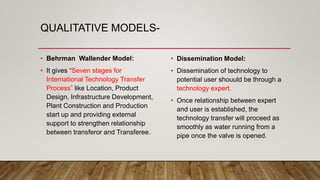 QUALITATIVE MODELS-
• Behrman Wallender Model:
• It gives “Seven stages for
International Technology Transfer
Process” like Location, Product
Design, Infrastructure Development,
Plant Construction and Production
start up and providing external
support to strengthen relationship
between transferor and Transferee.
• Dissemination Model:
• Dissemination of technology to
potential user shouuld be through a
technology expert.
• Once relationship between expert
and user is established, the
technology transfer will proceed as
smoothly as water running from a
pipe once the valve is opened.
 