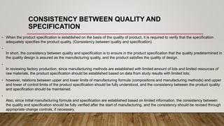 CONSISTENCY BETWEEN QUALITY AND
SPECIFICATION
• When the product specification is established on the basis of the quality of product, it is required to verify that the specification
adequately specifies the product quality. (Consistency between quality and specification).
•
In short, the consistency between quality and specification is to ensure in the product specification that the quality predetermined in
the quality design is assured as the manufacturing quality, and the product satisfies the quality of design.
•
In reviewing factory production, since manufacturing methods are established with limited amount of lots and limited resources of
raw materials, the product specification should be established based on data from study results with limited lots;
• however, relations between upper and lower limits of manufacturing formula (compositions and manufacturing methods) and upper
and lower of control limits of the product specification should be fully understood, and the consistency between the product quality
and specification should be maintained.
•
Also, since initial manufacturing formula and specification are established based on limited information, the consistency between
the quality and specification should be fully verified after the start of manufacturing, and the consistency should be revised through
appropriate change controls, if necessary.
 