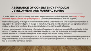 ASSURANCE OF CONSISTENCY THROUGH
DEVELOPMENT AND MANUFACTURING
• To make developed product having indications as predetermined in clinical phases, the quality of design
should be reproducible as the quality of product (assurance of consistency). For this purpose,
• the transferring party in charge of development should fully understand what kind of technical information is
required by the transferred party in charge of manufacturing, and should establish an appropriate evaluation
method to determine whether a drug to be manufactured meets the quality of design.
• It should be recognized that technical information of developed product are generated from data of a limited
amount of batches, various standards have been established from the limited data, and quality evaluation
method established in development phase is not always sufficient for factory production.
• For stable production of consistent products, it is fundamental to fully refer to information of similar products of
the past maintained by the manufacturer when research for factory production is implemented, and this is a
key to successful technology transfer.
 