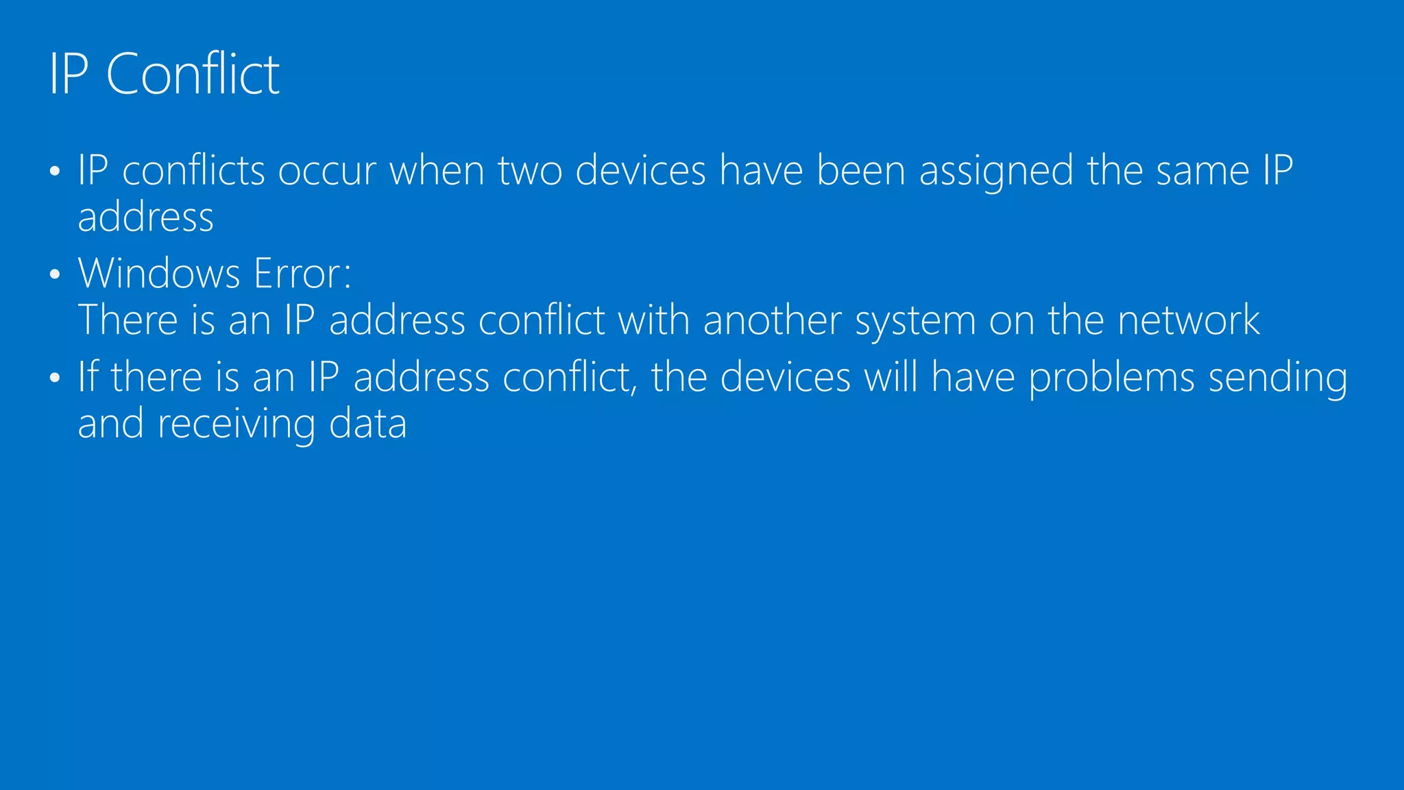 • IP conflicts occur when two devices have been assigned the same IP
address
• Windows Error:
There is an IP address conflict with another system on the network
• If there is an IP address conflict, the devices will have problems sending
and receiving data
IP Conflict
 
