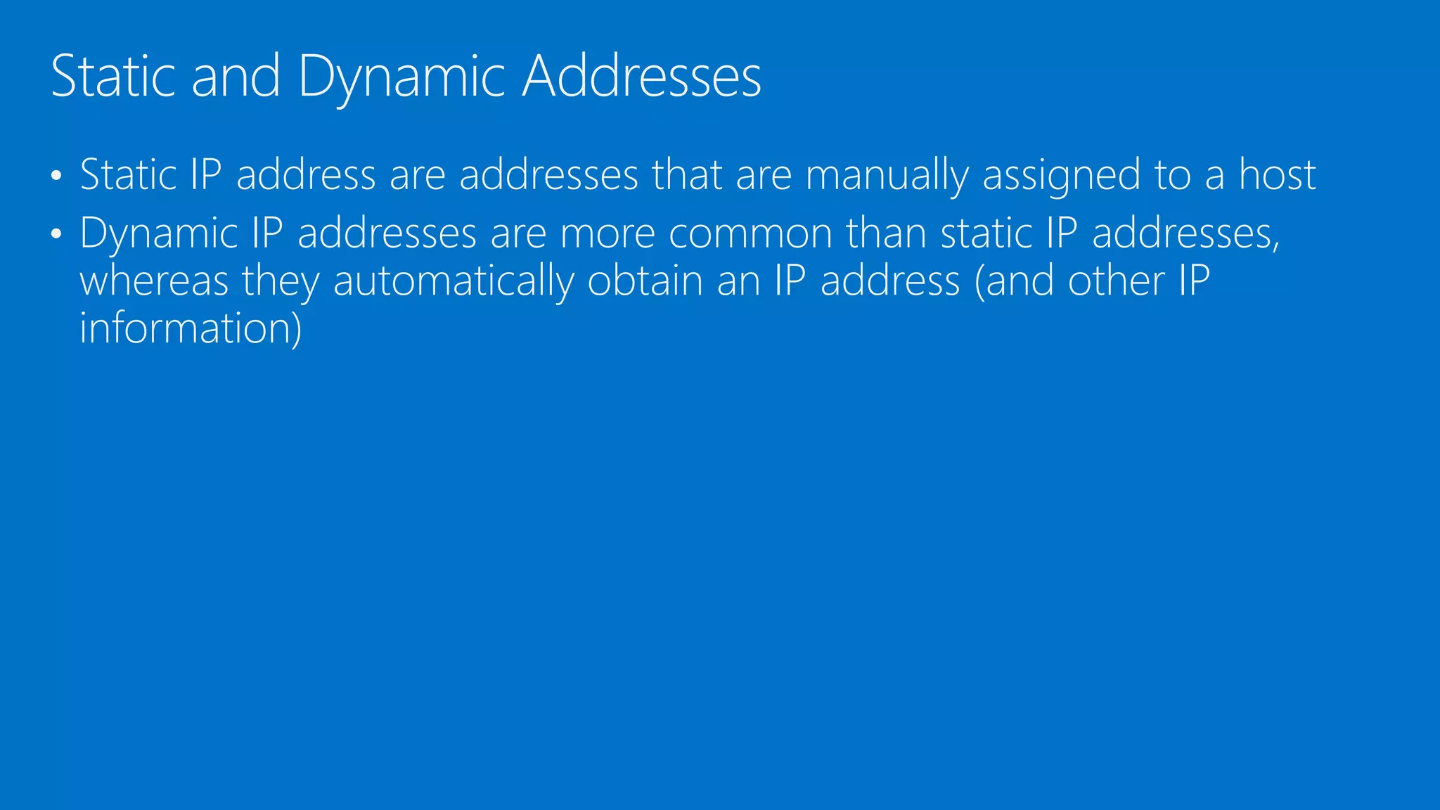 • Static IP address are addresses that are manually assigned to a host
• Dynamic IP addresses are more common than static IP addresses,
whereas they automatically obtain an IP address (and other IP
information)
Static and Dynamic Addresses
 