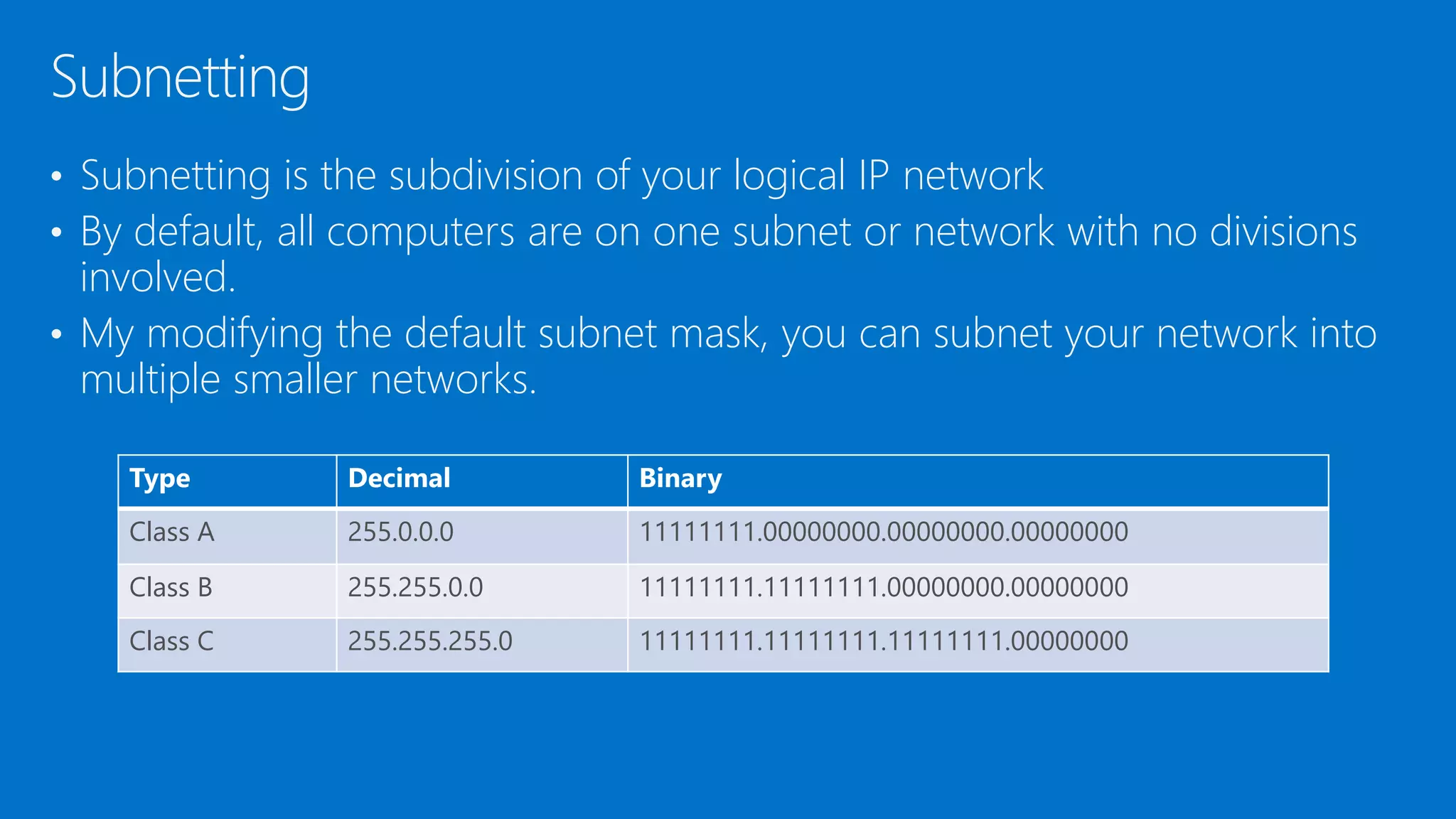 • Subnetting is the subdivision of your logical IP network
• By default, all computers are on one subnet or network with no divisions
involved.
• My modifying the default subnet mask, you can subnet your network into
multiple smaller networks.
Subnetting
Type Decimal Binary
Class A 255.0.0.0 11111111.00000000.00000000.00000000
Class B 255.255.0.0 11111111.11111111.00000000.00000000
Class C 255.255.255.0 11111111.11111111.11111111.00000000
 