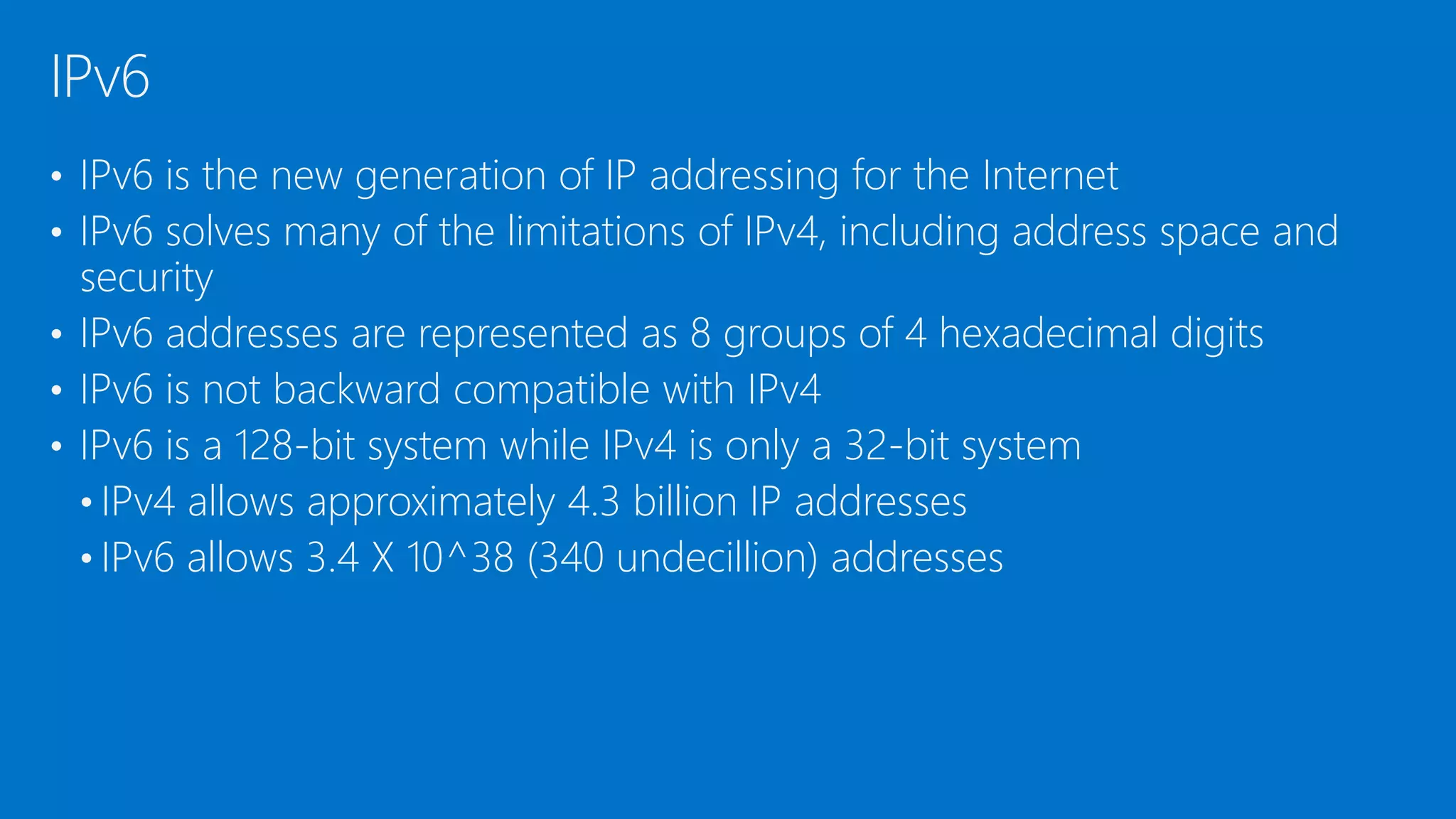 • IPv6 is the new generation of IP addressing for the Internet
• IPv6 solves many of the limitations of IPv4, including address space and
security
• IPv6 addresses are represented as 8 groups of 4 hexadecimal digits
• IPv6 is not backward compatible with IPv4
• IPv6 is a 128-bit system while IPv4 is only a 32-bit system
• IPv4 allows approximately 4.3 billion IP addresses
• IPv6 allows 3.4 X 10^38 (340 undecillion) addresses
IPv6
 