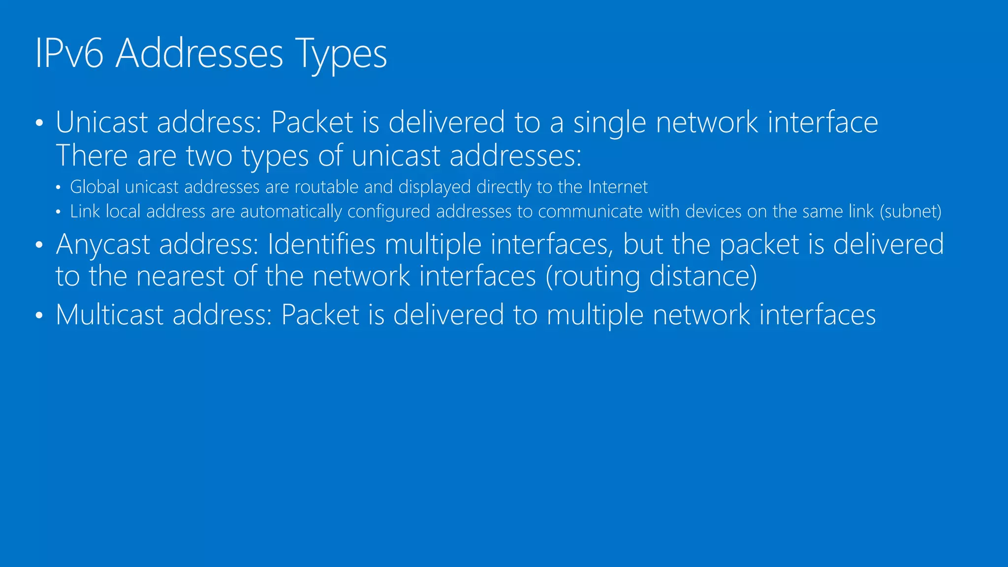 • Unicast address: Packet is delivered to a single network interface
There are two types of unicast addresses:
• Global unicast addresses are routable and displayed directly to the Internet
• Link local address are automatically configured addresses to communicate with devices on the same link (subnet)
• Anycast address: Identifies multiple interfaces, but the packet is delivered
to the nearest of the network interfaces (routing distance)
• Multicast address: Packet is delivered to multiple network interfaces
IPv6 Addresses Types
 