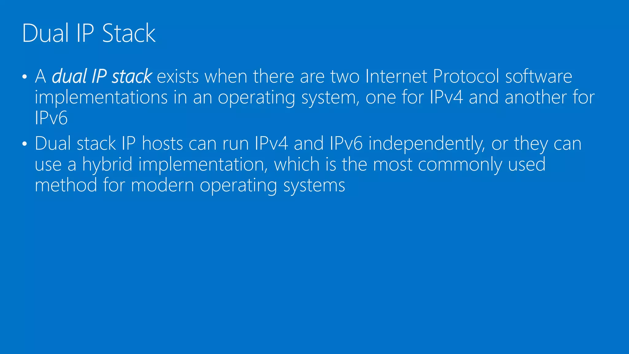 • A dual IP stack exists when there are two Internet Protocol software
implementations in an operating system, one for IPv4 and another for
IPv6
• Dual stack IP hosts can run IPv4 and IPv6 independently, or they can
use a hybrid implementation, which is the most commonly used
method for modern operating systems
Dual IP Stack
 