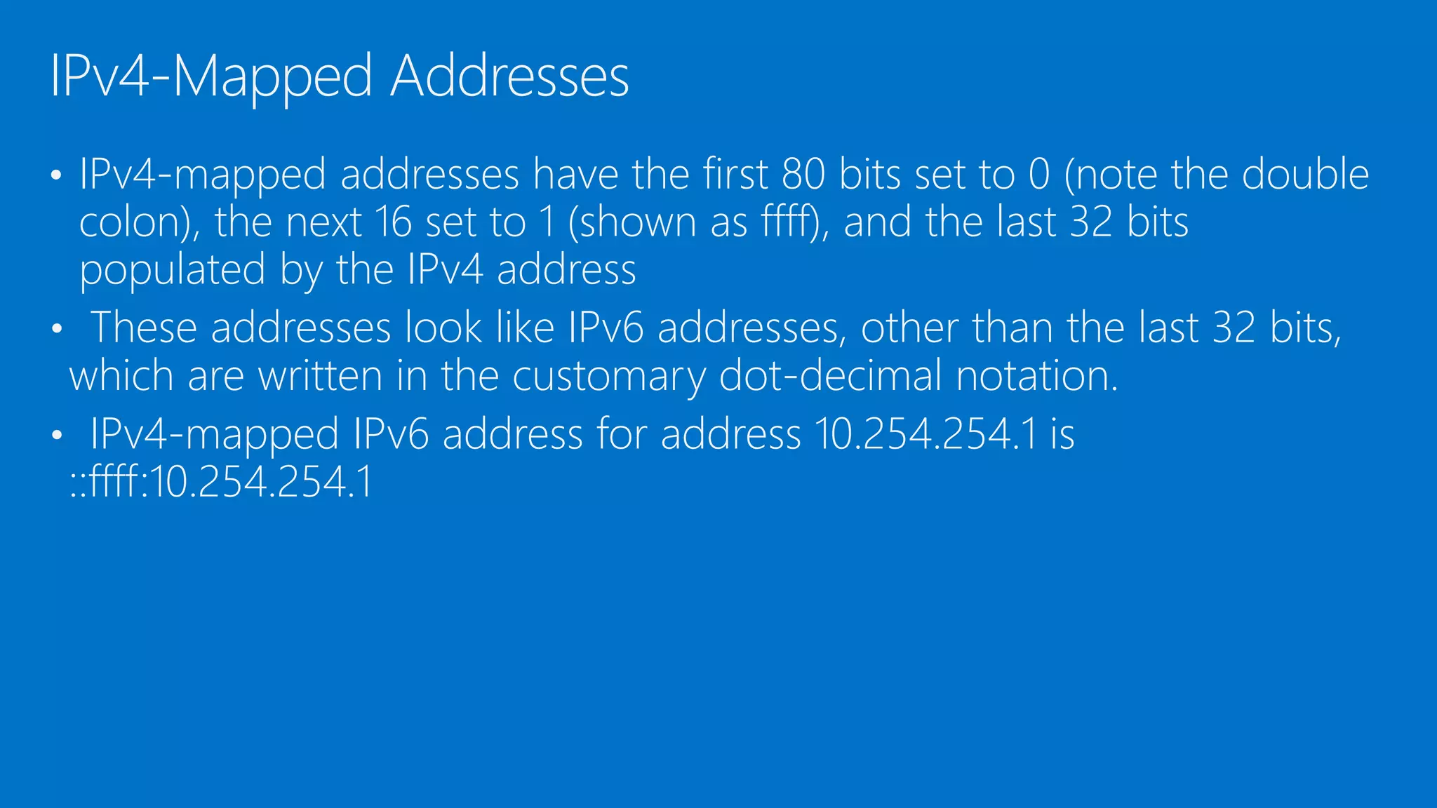 • IPv4-mapped addresses have the first 80 bits set to 0 (note the double
colon), the next 16 set to 1 (shown as ffff), and the last 32 bits
populated by the IPv4 address
• These addresses look like IPv6 addresses, other than the last 32 bits,
which are written in the customary dot-decimal notation.
• IPv4-mapped IPv6 address for address 10.254.254.1 is
::ffff:10.254.254.1
IPv4-Mapped Addresses
 