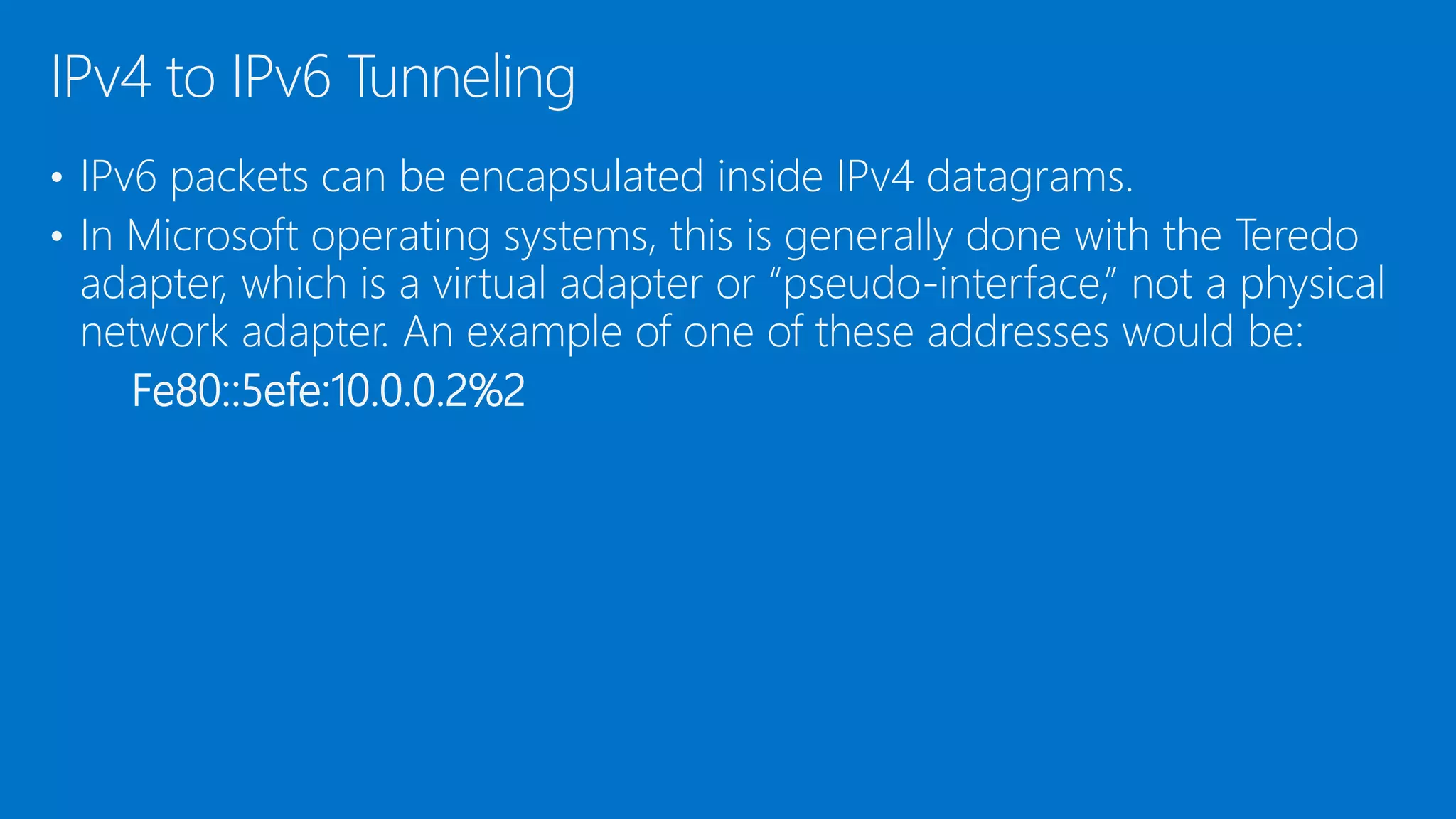 • IPv6 packets can be encapsulated inside IPv4 datagrams.
• In Microsoft operating systems, this is generally done with the Teredo
adapter, which is a virtual adapter or “pseudo-interface,” not a physical
network adapter. An example of one of these addresses would be:
Fe80::5efe:10.0.0.2%2
IPv4 to IPv6 Tunneling
 
