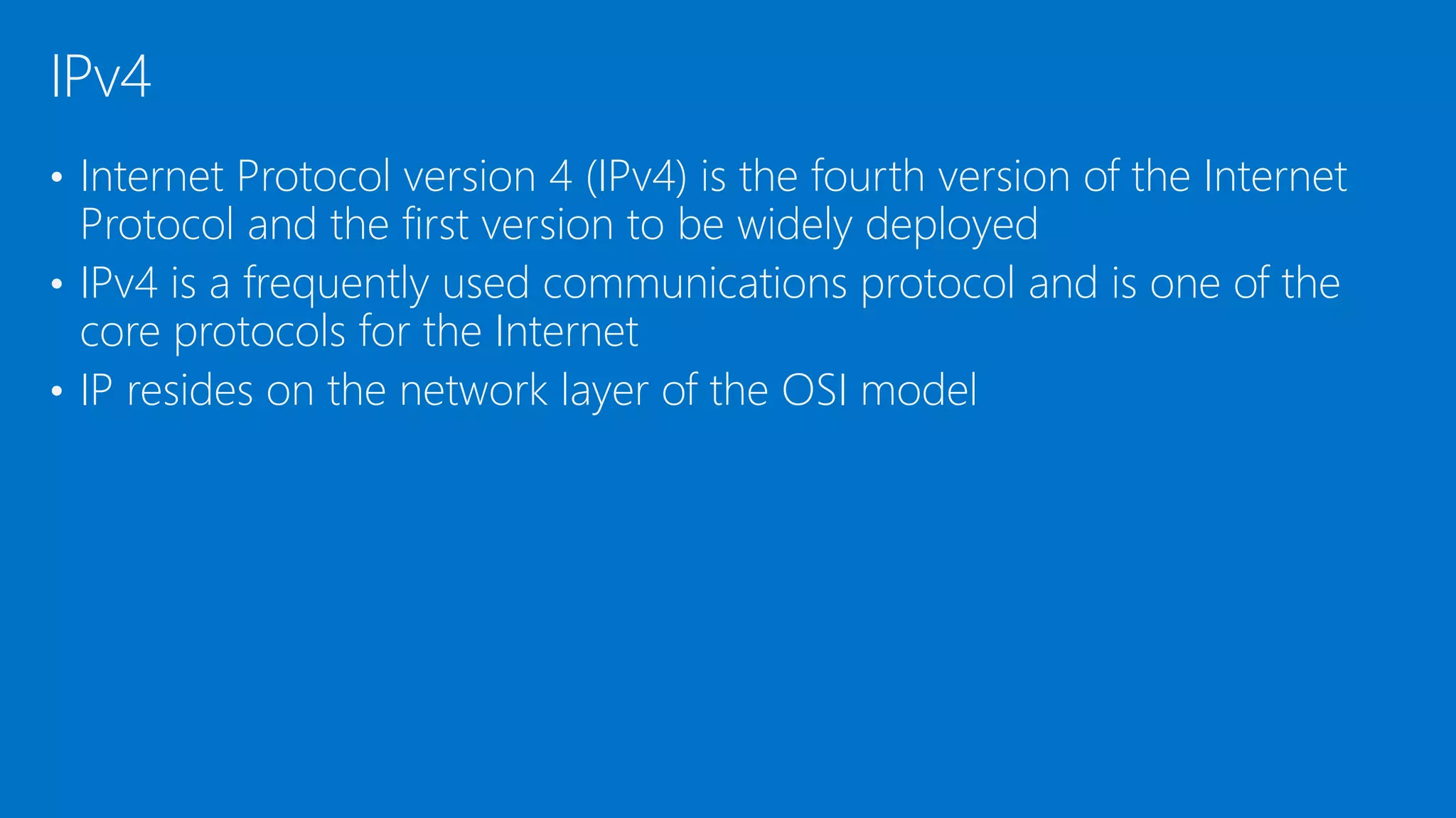 • Internet Protocol version 4 (IPv4) is the fourth version of the Internet
Protocol and the first version to be widely deployed
• IPv4 is a frequently used communications protocol and is one of the
core protocols for the Internet
• IP resides on the network layer of the OSI model
IPv4
 