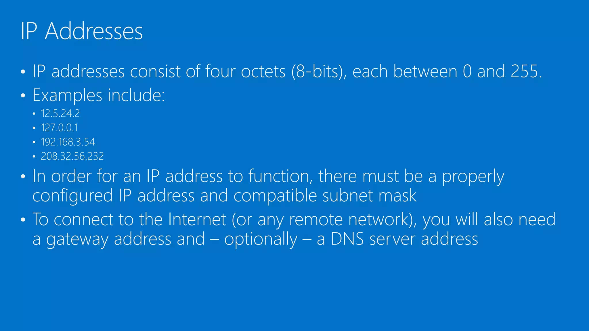 • IP addresses consist of four octets (8-bits), each between 0 and 255.
• Examples include:
• 12.5.24.2
• 127.0.0.1
• 192.168.3.54
• 208.32.56.232
• In order for an IP address to function, there must be a properly
configured IP address and compatible subnet mask
• To connect to the Internet (or any remote network), you will also need
a gateway address and – optionally – a DNS server address
IP Addresses
 