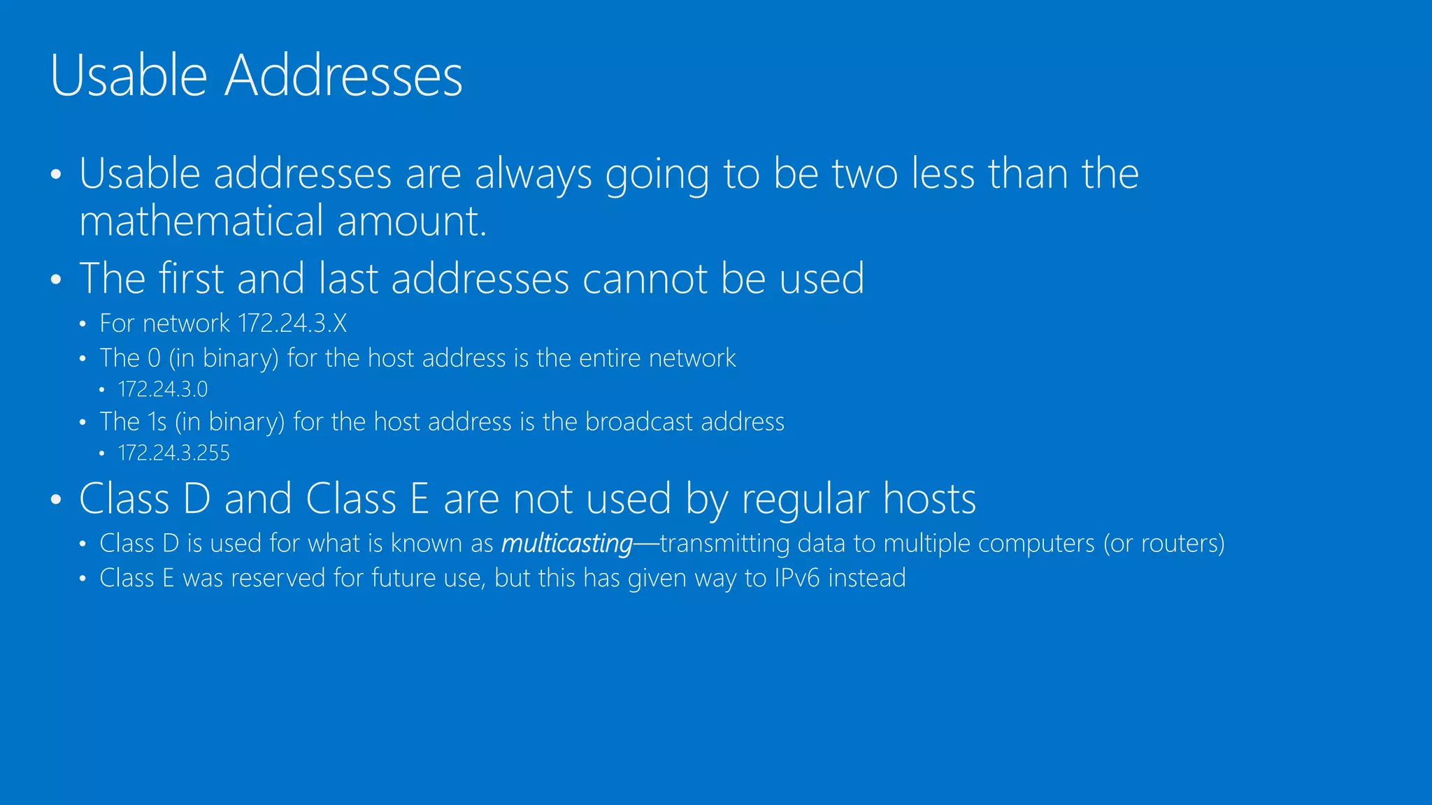 • Usable addresses are always going to be two less than the
mathematical amount.
• The first and last addresses cannot be used
• For network 172.24.3.X
• The 0 (in binary) for the host address is the entire network
• 172.24.3.0
• The 1s (in binary) for the host address is the broadcast address
• 172.24.3.255
• Class D and Class E are not used by regular hosts
• Class D is used for what is known as multicasting—transmitting data to multiple computers (or routers)
• Class E was reserved for future use, but this has given way to IPv6 instead
Usable Addresses
 