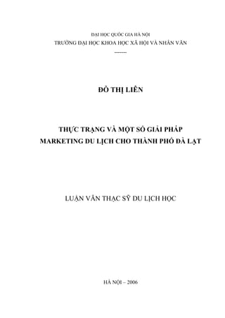 ĐẠI HỌC QUỐC GIA HÀ NỘI
TRƯỜNG ĐẠI HỌC KHOA HỌC XÃ HỘI VÀ NHÂN VĂN
-------
ĐỖ THỊ LIÊN
THỰC TRẠNG VÀ MỘT SỐ GIẢI PHÁP
MARKETING DU LỊCH CHO THÀNH PHỐ ĐÀ LẠT
LUẬN VĂN THẠC SỸ DU LỊCH HỌC
HÀ NỘI – 2006
 