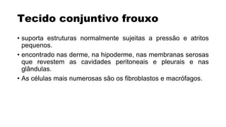 Tecido conjuntivo frouxo
• suporta estruturas normalmente sujeitas a pressão e atritos
pequenos.
• encontrado nas derme, na hipoderme, nas membranas serosas
que revestem as cavidades peritoneais e pleurais e nas
glândulas.
• As células mais numerosas são os fibroblastos e macrófagos.
 