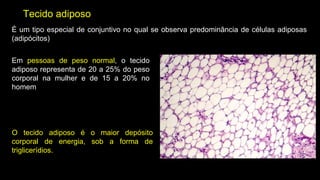 Tecido adiposo
É um tipo especial de conjuntivo no qual se observa predominância de células adiposas
(adipócitos)
Em pessoas de peso normal, o tecido
adiposo representa de 20 a 25% do peso
corporal na mulher e de 15 a 20% no
homem
O tecido adiposo é o maior depósito
corporal de energia, sob a forma de
triglicerídios.
 