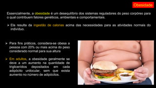 Obesidade
Essencialmente, a obesidade é um desequilíbrio dos sistemas reguladores do peso corpóreo para
o qual contribuem fatores genéticos, ambientais e comportamentais.
⮚ Ela resulta da ingestão de calorias acima das necessidades para as atividades normais do
indivíduo.
⮚ Para fins práticos, considera-se obesa a
pessoa com 20% ou mais acima do peso
considerado normal para sua altura
⮚ Em adultos, a obesidade geralmente se
deve a um aumento na quantidade de
triglicerídios depositados em cada
adipócito unilocular, sem que exista
aumento no número de adipócitos.
 