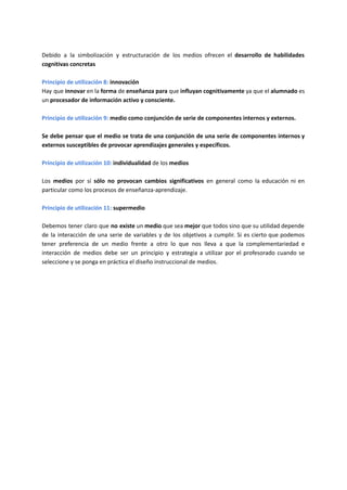 Debido a la simbolización y estructuración de los medios ofrecen el desarrollo de habilidades
cognitivas concretas
Principio de utilización 8: innovación
Hay que innovar en la forma de enseñanza para que influyan cognitivamente ya que el alumnado es
un procesador de información activo y consciente.
Principio de utilización 9: medio como conjunción de serie de componentes internos y externos.
Se debe pensar que el medio se trata de una conjunción de una serie de componentes internos y
externos susceptibles de provocar aprendizajes generales y específicos.
Principio de utilización 10: individualidad de los medios
Los medios por sí sólo no provocan cambios significativos en general como la educación ni en
particular como los procesos de enseñanza-aprendizaje.
Principio de utilización 11: supermedio
Debemos tener claro que no existe un medio que sea mejor que todos sino que su utilidad depende
de la interacción de una serie de variables y de los objetivos a cumplir. Si es cierto que podemos
tener preferencia de un medio frente a otro lo que nos lleva a que la complementariedad e
interacción de medios debe ser un principio y estrategia a utilizar por el profesorado cuando se
seleccione y se ponga en práctica el diseño instruccional de medios.
 