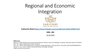 Regional and Economic
Integration
Sudhanshu Bhatt (https://www.linkedin.com/in/sudhanshu-bhatt-b3665115/)
MBA –IBA
16.04.2023
References
Bulatov, A. (2023). World Economy and International Business Theories, Trends, and Challenges. In Springer. https://doi.org/10.12737/16614
Hill, C. W. L. (2022). Global Business Today 12e Charles.
Hill, C. W. L. (2023). International Business: Competing in Global Marketplace. In McGraw Hill LLC. https://doi.org/10.4324/9780203879412
Shenkar, O., Luo, Y., & Chi, T. (2022). International Business, Routledge. Routledge.
Images sourced from the internet
 