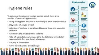 Hygiene rules
To safeguard the dangers you just learned about, there are a
number of personal hygiene rules:
• Using the Hygienic entrance is mandatory to enter the warehouse
• Stay home when you are sick
• Aftershave/ perfume is not allowed because it can end up on the
products
• Keep work and private clothes separate
• Take off work clothes when you go to the toilet and immediately
wash and disinfect your hands afterwards
• Eat only in the canteen
• Cover wounds with a blue bandage
 