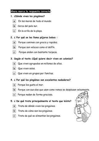 Ahora marca la respuesta correcta:
1. ¿Dónde viven los pingüinos?
a En los mares de todo el mundo.
b Cerca del polo sur.
c En la orilla de la playa.
2. ¿ Por qué se les llama pájaros bobos :
a Porque caminan con gracia y rapidez.
b Porque son veloces como el delfín.
c Porque andan con bastante torpeza.
3. Según el texto ¿Qué quiere decir viven en colonias?
a Que viven agrupados en millones de ellos.
b Que viven solos.
c Que viven en grupos por familias.
4. ¿ Por qué los pingüinos son excelentes nadadores?
a Porque les gusta el mar.
b Porque con sus alas que usan como remos se desplazan velozmente.
c Porque nadan de forma graciosa.
5. ¿ De qué trata principalmente el texto que leíste?
a Trata de dónde viven los pingüinos.
b Trata de cómo son los pingüinos.
c Trata de qué se alimentan los pingüinos.
 