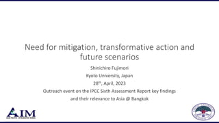Need for mitigation, transformative action and
future scenarios
Shinichiro Fujimori
Kyoto University, Japan
28th, April, 2023
Outreach event on the IPCC Sixth Assessment Report key findings
and their relevance to Asia @ Bangkok
 