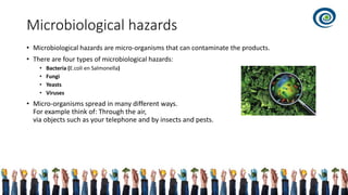 Microbiological hazards
• Microbiological hazards are micro-organisms that can contaminate the products.
• There are four types of microbiological hazards:
• Bacteria (E.coli en Salmonella)
• Fungi
• Yeasts
• Viruses
• Micro-organisms spread in many different ways.
For example think of: Through the air,
via objects such as your telephone and by insects and pests.
 