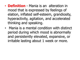• Definition - Mania is an alteration in
mood that is expressed by feelings of
elation, inflated self-esteem, grandiosity,
hyperactivity, agitation, and accelerated
thinking and speaking.
• Mania is a mental condition with distinct
period during which mood is abnormally
and persistently elevated, expansive, or
irritable lasting about 1 week or more.
 