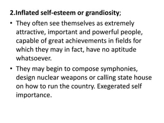2.Inflated self-esteem or grandiosity;
• They often see themselves as extremely
attractive, important and powerful people,
capable of great achievements in fields for
which they may in fact, have no aptitude
whatsoever.
• They may begin to compose symphonies,
design nuclear weapons or calling state house
on how to run the country. Exegerated self
importance.
 
