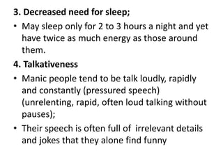3. Decreased need for sleep;
• May sleep only for 2 to 3 hours a night and yet
have twice as much energy as those around
them.
4. Talkativeness
• Manic people tend to be talk loudly, rapidly
and constantly (pressured speech)
(unrelenting, rapid, often loud talking without
pauses);
• Their speech is often full of irrelevant details
and jokes that they alone find funny
 