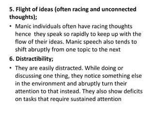 5. Flight of ideas (often racing and unconnected
thoughts);
• Manic individuals often have racing thoughts
hence they speak so rapidly to keep up with the
flow of their ideas. Manic speech also tends to
shift abruptly from one topic to the next
6. Distractibility;
• They are easily distracted. While doing or
discussing one thing, they notice something else
in the environment and abruptly turn their
attention to that instead. They also show deficits
on tasks that require sustained attention
 