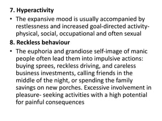 7. Hyperactivity
• The expansive mood is usually accompanied by
restlessness and increased goal-directed activity-
physical, social, occupational and often sexual
8. Reckless behaviour
• The euphoria and grandiose self-image of manic
people often lead them into impulsive actions:
buying sprees, reckless driving, and careless
business investments, calling friends in the
middle of the night, or spending the family
savings on new porches. Excessive involvement in
pleasure- seeking activities with a high potential
for painful consequences
 