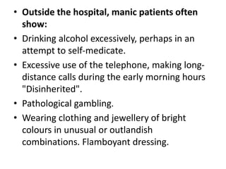 • Outside the hospital, manic patients often
show:
• Drinking alcohol excessively, perhaps in an
attempt to self-medicate.
• Excessive use of the telephone, making long-
distance calls during the early morning hours
"Disinherited".
• Pathological gambling.
• Wearing clothing and jewellery of bright
colours in unusual or outlandish
combinations. Flamboyant dressing.
 