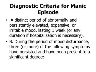 Diagnostic Criteria for Manic
Episode
• A distinct period of abnormally and
persistently elevated, expansive, or
irritable mood, lasting 1 week (or any
duration if hospitalization is necessary).
• B. During the period of mood disturbance,
three (or more) of the following symptoms
have persisted and have been present to a
significant degree:
 