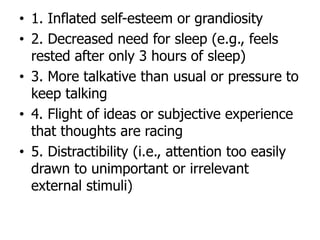 • 1. Inflated self-esteem or grandiosity
• 2. Decreased need for sleep (e.g., feels
rested after only 3 hours of sleep)
• 3. More talkative than usual or pressure to
keep talking
• 4. Flight of ideas or subjective experience
that thoughts are racing
• 5. Distractibility (i.e., attention too easily
drawn to unimportant or irrelevant
external stimuli)
 