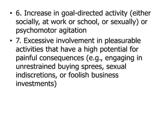 • 6. Increase in goal-directed activity (either
socially, at work or school, or sexually) or
psychomotor agitation
• 7. Excessive involvement in pleasurable
activities that have a high potential for
painful consequences (e.g., engaging in
unrestrained buying sprees, sexual
indiscretions, or foolish business
investments)
 
