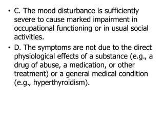 • C. The mood disturbance is sufficiently
severe to cause marked impairment in
occupational functioning or in usual social
activities.
• D. The symptoms are not due to the direct
physiological effects of a substance (e.g., a
drug of abuse, a medication, or other
treatment) or a general medical condition
(e.g., hyperthyroidism).
 