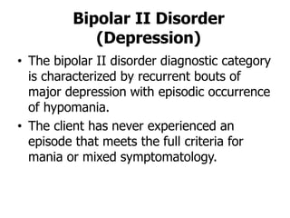 Bipolar II Disorder
(Depression)
• The bipolar II disorder diagnostic category
is characterized by recurrent bouts of
major depression with episodic occurrence
of hypomania.
• The client has never experienced an
episode that meets the full criteria for
mania or mixed symptomatology.
 