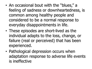 • An occasional bout with the “blues,” a
feeling of sadness or downheartedness, is
common among healthy people and
considered to be a normal response to
everyday disappointments in life.
• These episodes are short-lived as the
individual adapts to the loss, change, or
failure (real or perceived) that has been
experienced.
• Pathological depression occurs when
adaptation response to adverse life events
is ineffective
 