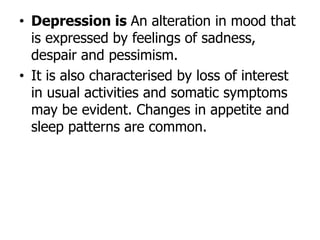 • Depression is An alteration in mood that
is expressed by feelings of sadness,
despair and pessimism.
• It is also characterised by loss of interest
in usual activities and somatic symptoms
may be evident. Changes in appetite and
sleep patterns are common.
 