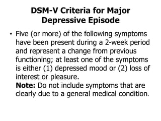 DSM-V Criteria for Major
Depressive Episode
• Five (or more) of the following symptoms
have been present during a 2-week period
and represent a change from previous
functioning; at least one of the symptoms
is either (1) depressed mood or (2) loss of
interest or pleasure.
Note: Do not include symptoms that are
clearly due to a general medical condition.
 