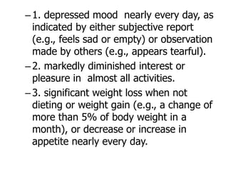 –1. depressed mood nearly every day, as
indicated by either subjective report
(e.g., feels sad or empty) or observation
made by others (e.g., appears tearful).
–2. markedly diminished interest or
pleasure in almost all activities.
–3. significant weight loss when not
dieting or weight gain (e.g., a change of
more than 5% of body weight in a
month), or decrease or increase in
appetite nearly every day.
 