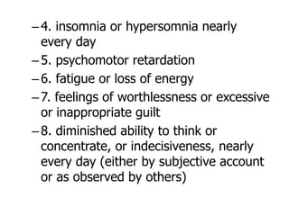 –4. insomnia or hypersomnia nearly
every day
–5. psychomotor retardation
–6. fatigue or loss of energy
–7. feelings of worthlessness or excessive
or inappropriate guilt
–8. diminished ability to think or
concentrate, or indecisiveness, nearly
every day (either by subjective account
or as observed by others)
 