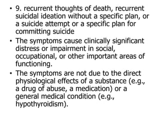 • 9. recurrent thoughts of death, recurrent
suicidal ideation without a specific plan, or
a suicide attempt or a specific plan for
committing suicide
• The symptoms cause clinically significant
distress or impairment in social,
occupational, or other important areas of
functioning.
• The symptoms are not due to the direct
physiological effects of a substance (e.g.,
a drug of abuse, a medication) or a
general medical condition (e.g.,
hypothyroidism).
 