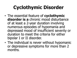 Cyclothymic Disorder
• The essential feature of cyclothymic
disorder is a chronic mood disturbance
of at least a 2-year duration involving
numerous episodes of hypomania and
depressed mood of insufficient severity or
duration to meet the criteria for either
bipolar I or II disorder.
• The individual is never without hypomanic
or depressive symptoms for more than 2
months.
 