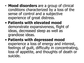 • Mood disorders are a group of clinical
conditions characterized by a loss of the
sense of control and a subjective
experience of great distress.
• Patients with elevated mood
demonstrate expansiveness, flight of
ideas, decreased sleep as well as
grandiose ideas.
• Patients with depressed mood
experience a loss of energy and interest,
feelings of guilt, difficulty in concentrating,
loss of appetite, and thoughts of death or
suicide.
 