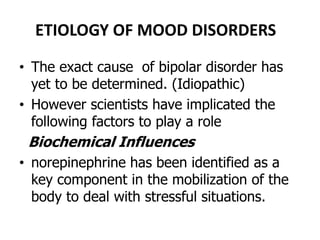 ETIOLOGY OF MOOD DISORDERS
• The exact cause of bipolar disorder has
yet to be determined. (Idiopathic)
• However scientists have implicated the
following factors to play a role
Biochemical Influences
• norepinephrine has been identified as a
key component in the mobilization of the
body to deal with stressful situations.
 